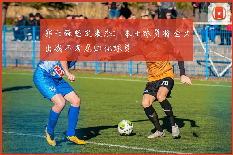 郭士强坚定表态：本土球员将全力出战不考虑归化球员